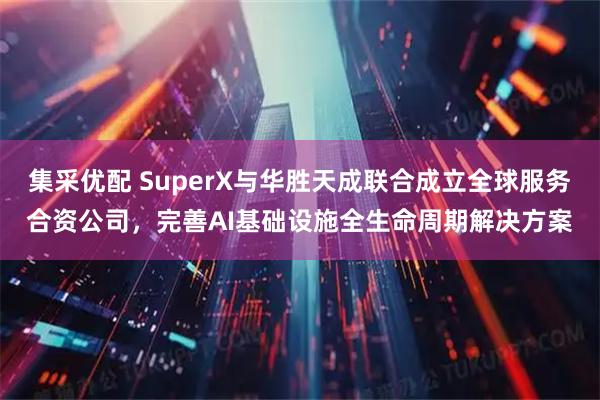 集采优配 SuperX与华胜天成联合成立全球服务合资公司，完善AI基础设施全生命周期解决方案