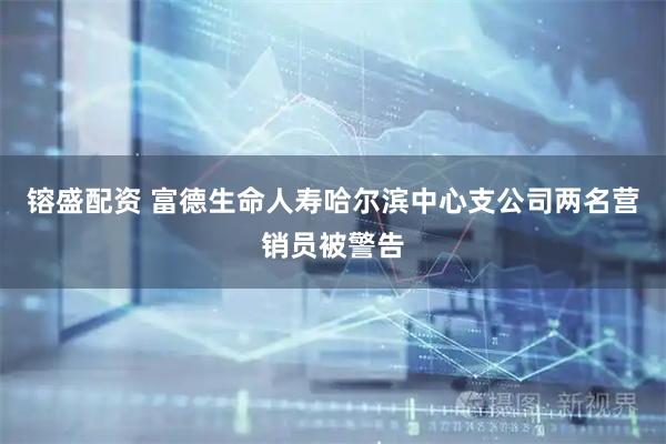 镕盛配资 富德生命人寿哈尔滨中心支公司两名营销员被警告