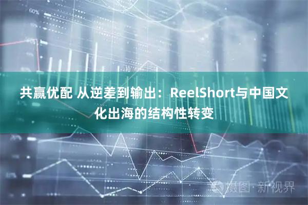 共赢优配 从逆差到输出：ReelShort与中国文化出海的结构性转变