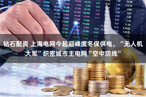 钻石配资 上海电网今起迎峰度冬保供电，“无人机大军”织密城市主电网“空中防线”
