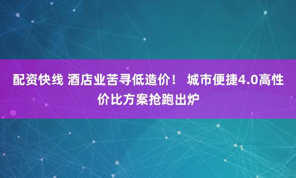 配资快线 酒店业苦寻低造价！ 城市便捷4.0高性价比方案抢跑出炉