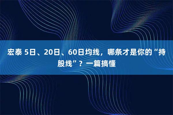 宏泰 5日、20日、60日均线，哪条才是你的“持股线”？一篇搞懂