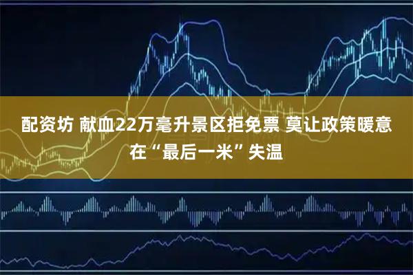 配资坊 献血22万毫升景区拒免票 莫让政策暖意在“最后一米”失温