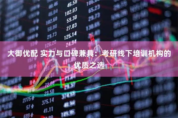 大御优配 实力与口碑兼具：考研线下培训机构的优质之选