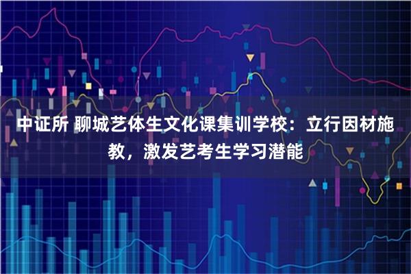 中证所 聊城艺体生文化课集训学校：立行因材施教，激发艺考生学习潜能