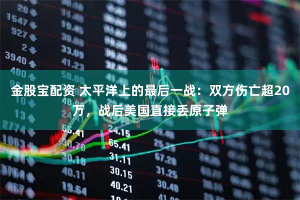 金股宝配资 太平洋上的最后一战：双方伤亡超20万，战后美国直接丢原子弹