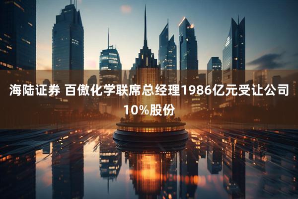 海陆证券 百傲化学联席总经理1986亿元受让公司10%股份