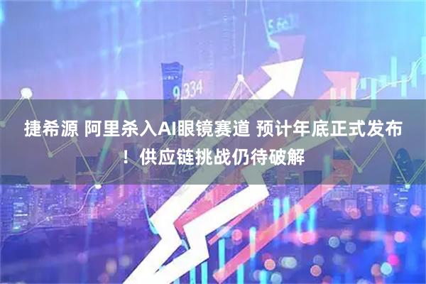 捷希源 阿里杀入AI眼镜赛道 预计年底正式发布！供应链挑战仍待破解