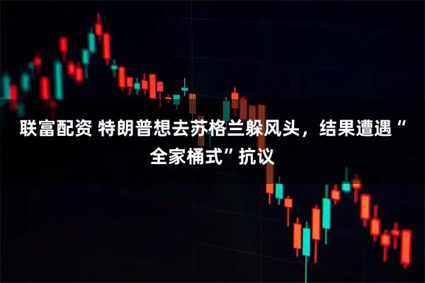 联富配资 特朗普想去苏格兰躲风头，结果遭遇“全家桶式”抗议