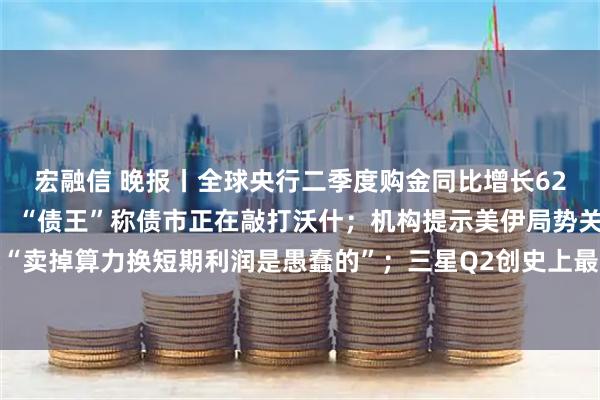 宏融信 晚报丨全球央行二季度购金同比增长62%；9月加息概率骤降，“债王”称债市正在敲打沃什；机构提示美伊局势关键信号；扎克伯格称“卖掉算力换短期利润是愚蠢的”；三星Q2创史上最强盈利季，与全球五大数据中心客户签署长期协议